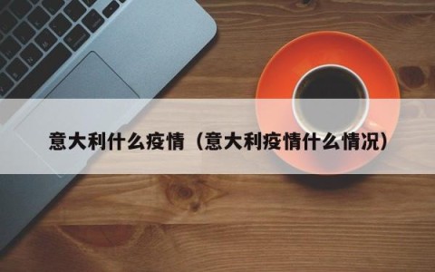 意大利什么疫情（意大利疫情什么情况）